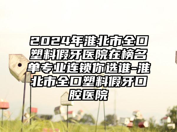 2024年淮北市全口塑料假牙医院在榜名单专业连锁你选谁-淮北市全口塑料假牙口腔医院