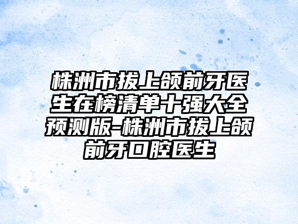 株洲市拔上颌前牙医生在榜清单十强大全预测版-株洲市拔上颌前牙口腔医生