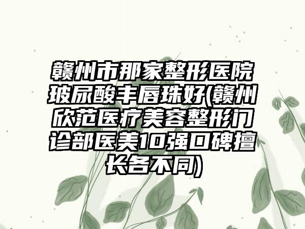 赣州市那家整形医院玻尿酸丰唇珠好(赣州欣范医疗美容整形门诊部医美10强口碑擅长各不同)