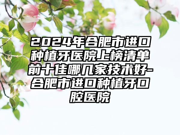 2024年合肥市进口种植牙医院上榜清单前十佳哪几家技术好-合肥市进口种植牙口腔医院