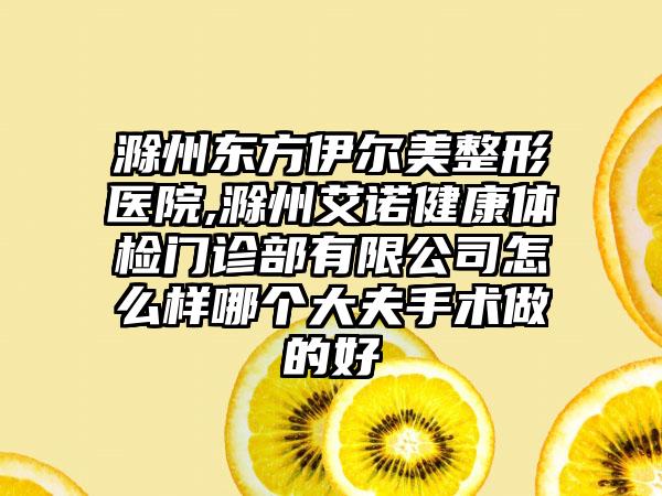 滁州东方伊尔美整形医院,滁州艾诺健康体检门诊部有限公司怎么样哪个大夫手术做的好