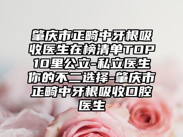 肇庆市正畸中牙根吸收医生在榜清单TOP10里公立-私立医生你的不二选择-肇庆市正畸中牙根吸收口腔医生