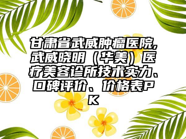 甘肃省武威肿瘤医院,武威晓明（华美）医疗美容诊所技术实力、口碑评价、价格表PK