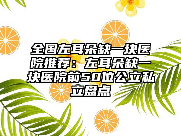 全国左耳朵缺一块医院推荐：左耳朵缺一块医院前50位公立私立盘点