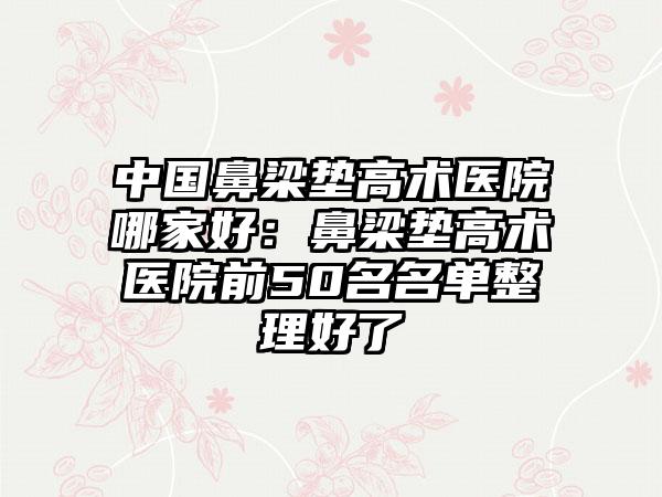 中国鼻梁垫高术医院哪家好：鼻梁垫高术医院前50名名单整理好了