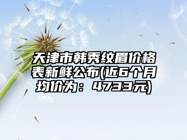 天津市韩秀纹眉价格表新鲜公布(近6个月均价为：4733元)