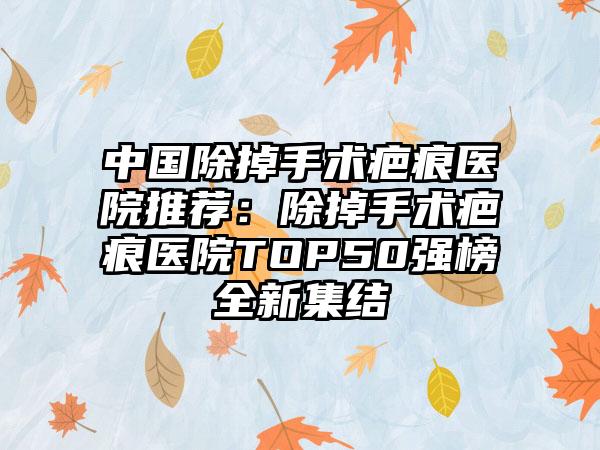 中国除掉手术疤痕医院推荐：除掉手术疤痕医院TOP50强榜全新集结