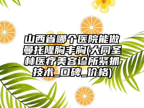 山西省哪个医院能做曼托隆胸丰胸(大同圣林医疗美容诊所紧抓技术_口碑_价格)