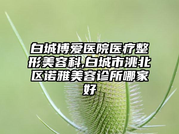 白城博爱医院医疗整形美容科,白城市洮北区诺雅美容诊所哪家好