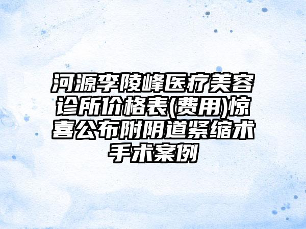 河源李陵峰医疗美容诊所价格表(费用)惊喜公布附阴道紧缩术手术案例