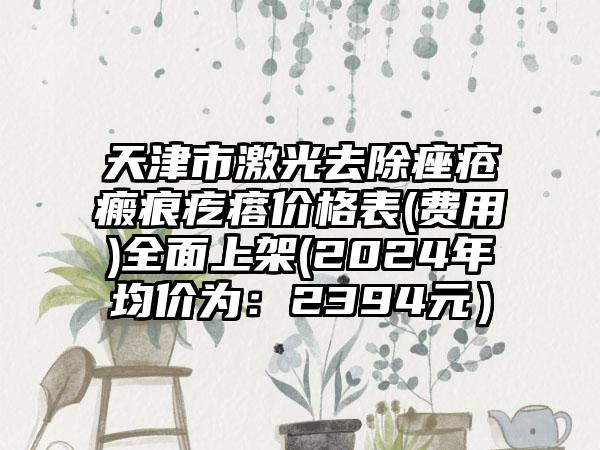 天津市激光去除痤疮瘢痕疙瘩价格表(费用)全面上架(2024年均价为：2394元）