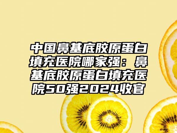 中国鼻基底胶原蛋白填充医院哪家强：鼻基底胶原蛋白填充医院50强2024收官