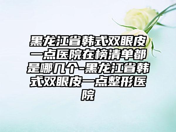 黑龙江省韩式双眼皮一点医院在榜清单都是哪几个-黑龙江省韩式双眼皮一点整形医院