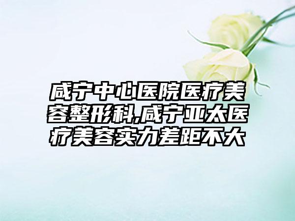 咸宁中心医院医疗美容整形科,咸宁亚太医疗美容实力差距不大