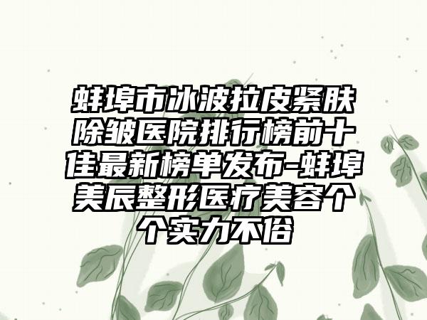 蚌埠市冰波拉皮紧肤除皱医院排行榜前十佳最新榜单发布-蚌埠美辰整形医疗美容个个实力不俗