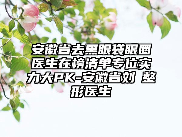 安徽省去黑眼袋眼圈医生在榜清单专位实力大PK-安徽省刘整形医生