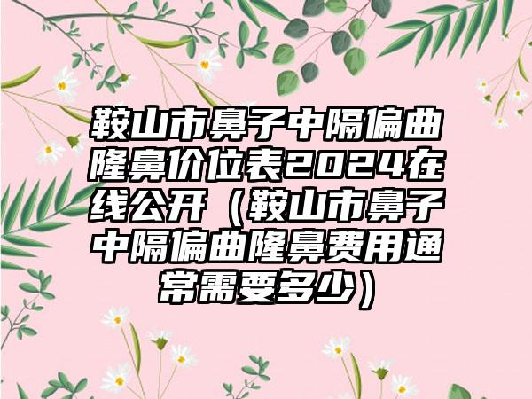 鞍山市鼻子中隔偏曲隆鼻价位表2024在线公开（鞍山市鼻子中隔偏曲隆鼻费用通常需要多少）