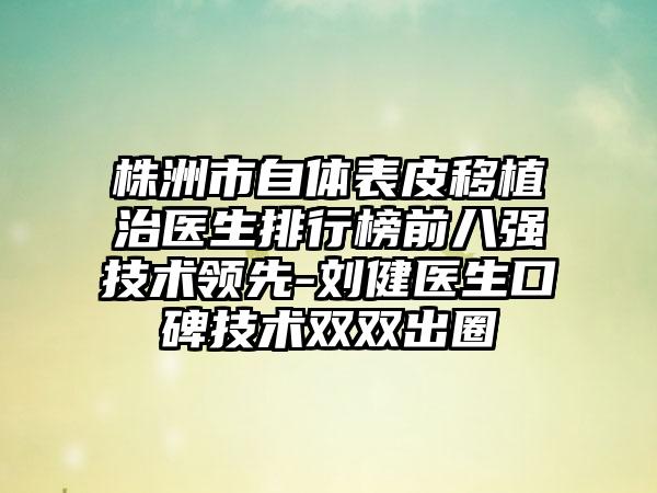 株洲市自体表皮移植治医生排行榜前八强技术领先-刘健医生口碑技术双双出圈