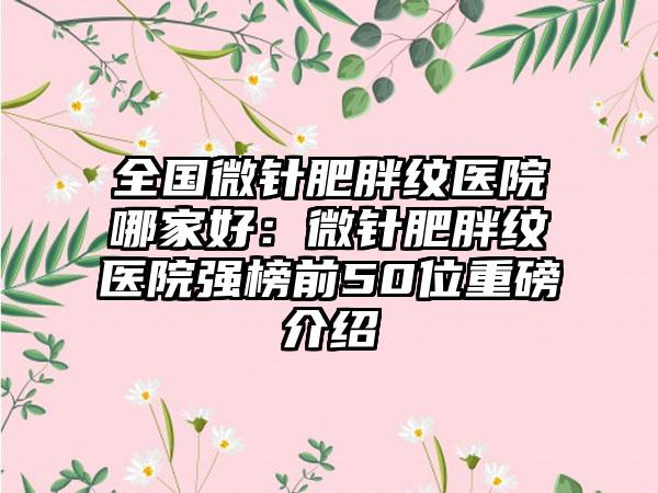 全国微针肥胖纹医院哪家好：微针肥胖纹医院强榜前50位重磅介绍