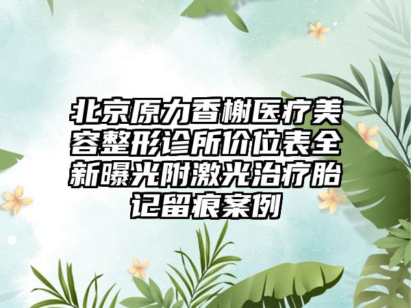 北京原力香榭医疗美容整形诊所价位表全新曝光附激光治疗胎记留痕案例