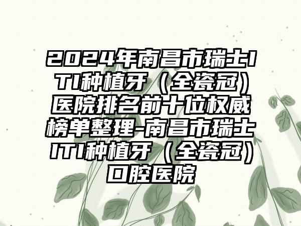 2024年南昌市瑞士ITI种植牙（全瓷冠）医院排名前十位权威榜单整理-南昌市瑞士ITI种植牙（全瓷冠）口腔医院