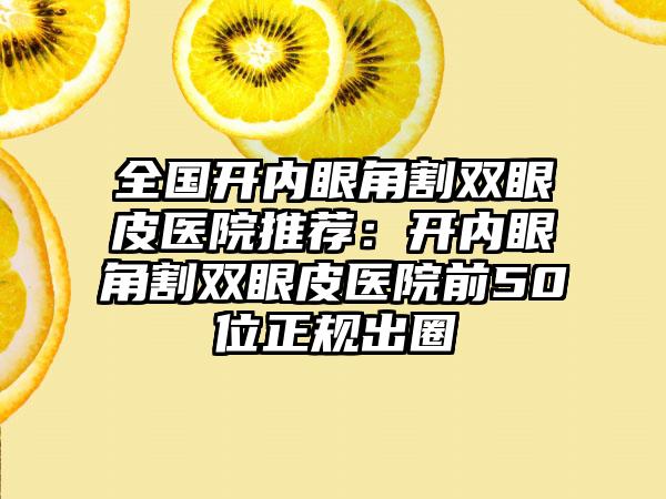 全国开内眼角割双眼皮医院推荐：开内眼角割双眼皮医院前50位正规出圈