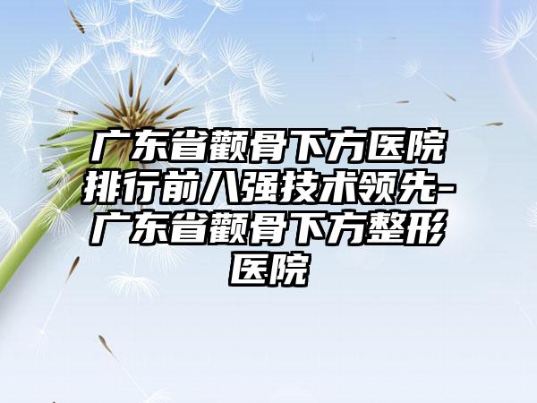 广东省颧骨下方医院排行前八强技术领先-广东省颧骨下方整形医院