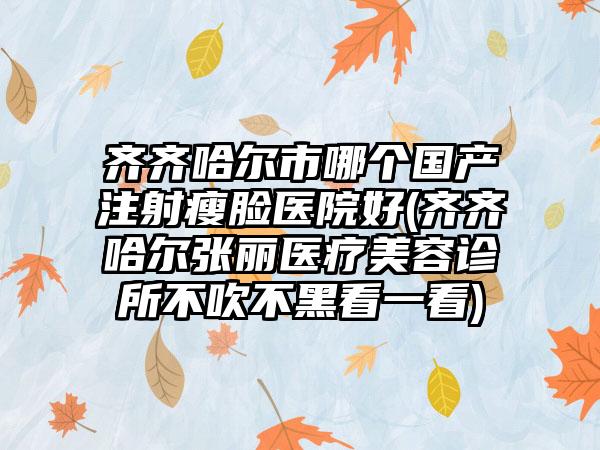 齐齐哈尔市哪个国产注射瘦脸医院好(齐齐哈尔张丽医疗美容诊所不吹不黑看一看)