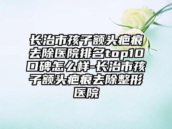 长治市孩子额头疤痕去除医院排名top10口碑怎么样-长治市孩子额头疤痕去除整形医院