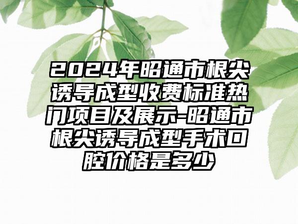 2024年昭通市根尖诱导成型收费标准热门项目及展示-昭通市根尖诱导成型手术口腔价格是多少