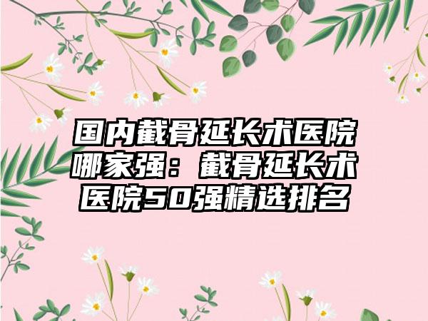 国内截骨延长术医院哪家强：截骨延长术医院50强精选排名