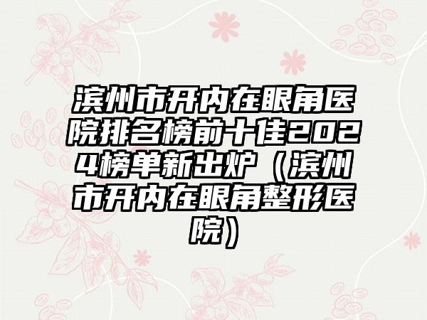 滨州市开内在眼角医院排名榜前十佳2024榜单新出炉（滨州市开内在眼角整形医院）