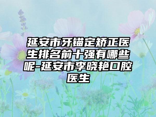 延安市牙锚定矫正医生排名前十强有哪些呢-延安市李晓艳口腔医生