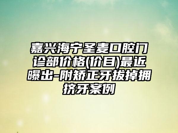 嘉兴海宁圣麦口腔门诊部价格(价目)最近曝出-附矫正牙拔掉拥挤牙案例