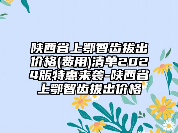 陕西省上鄂智齿拔出价格(费用)清单2024版特惠来袭-陕西省上鄂智齿拔出价格