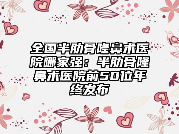 全国半肋骨隆鼻术医院哪家强：半肋骨隆鼻术医院前50位年终发布