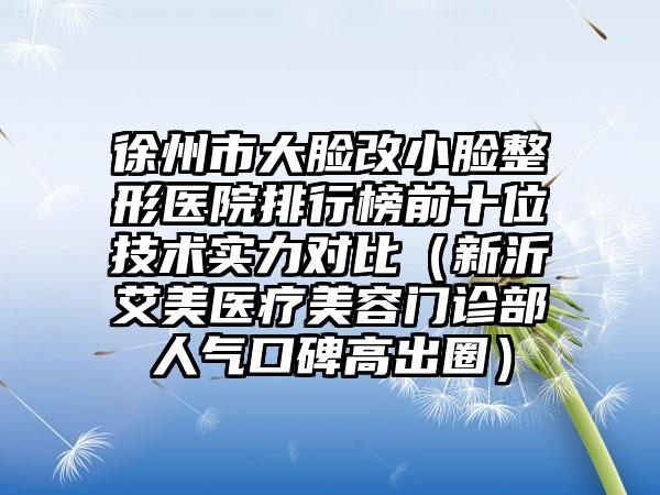 徐州市大脸改小脸整形医院排行榜前十位技术实力对比（新沂艾美医疗美容门诊部人气口碑高出圈）