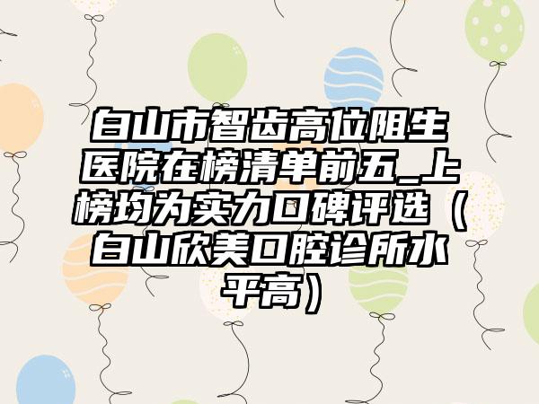 白山市智齿高位阻生医院在榜清单前五_上榜均为实力口碑评选（白山欣美口腔诊所水平高）