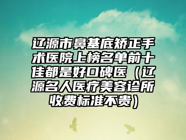 辽源市鼻基底矫正手术医院上榜名单前十佳都是好口碑医（辽源名人医疗美容诊所收费标准不贵）