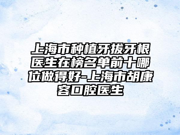 上海市种植牙拔牙根医生在榜名单前十哪位做得好-上海市胡康容口腔医生