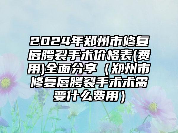 2024年郑州市修复唇腭裂手术价格表(费用)全面分享（郑州市修复唇腭裂手术术需要什么费用）