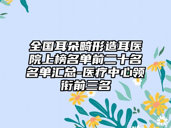 全国耳朵畸形造耳医院上榜名单前二十名名单汇总-医疗中心领衔前三名