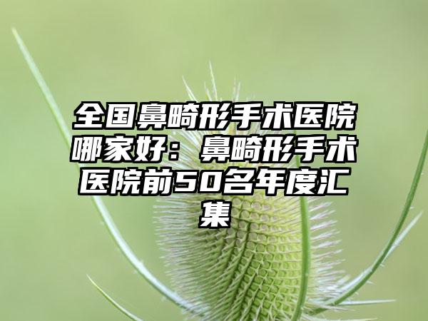 全国鼻畸形手术医院哪家好：鼻畸形手术医院前50名年度汇集