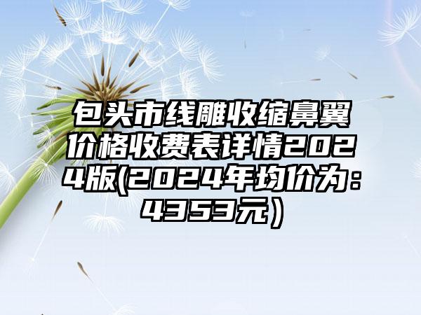 包头市线雕收缩鼻翼价格收费表详情2024版(2024年均价为：4353元）