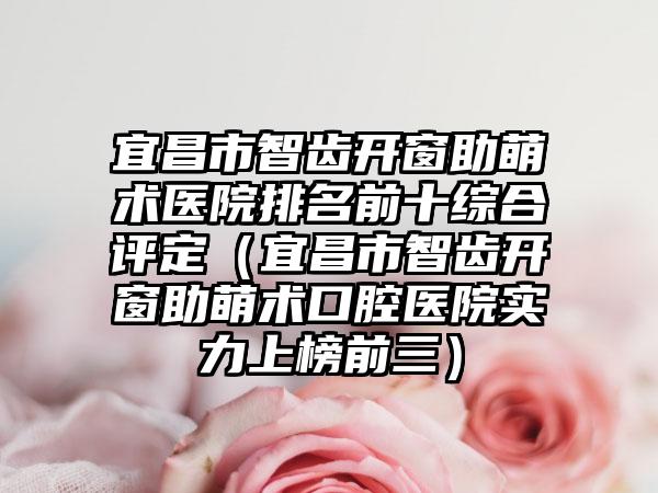 宜昌市智齿开窗助萌术医院排名前十综合评定（宜昌市智齿开窗助萌术口腔医院实力上榜前三）