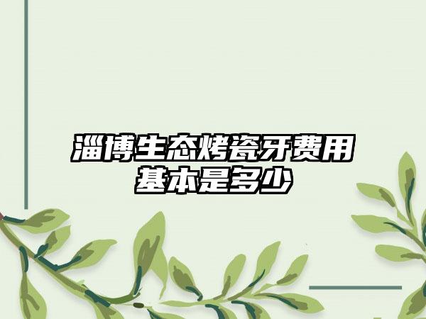 淄博生态烤瓷牙费用基本是多少