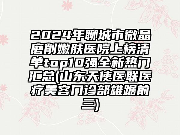 2024年聊城市微晶磨削嫩肤医院上榜清单top10强全新热门汇总(山东天使医联医疗美容门诊部雄踞前三)