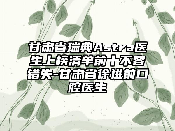 甘肃省瑞典Astra医生上榜清单前十不容错失-甘肃省徐进前口腔医生