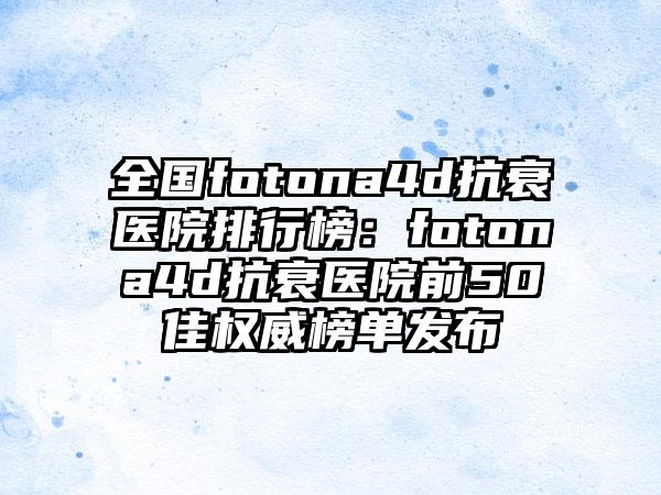 全国fotona4d抗衰医院排行榜：fotona4d抗衰医院前50佳权威榜单发布