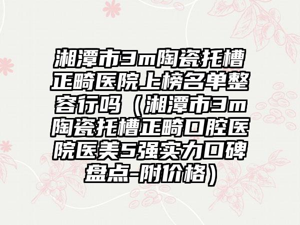 湘潭市3m陶瓷托槽正畸医院上榜名单整容行吗（湘潭市3m陶瓷托槽正畸口腔医院医美5强实力口碑盘点-附价格）